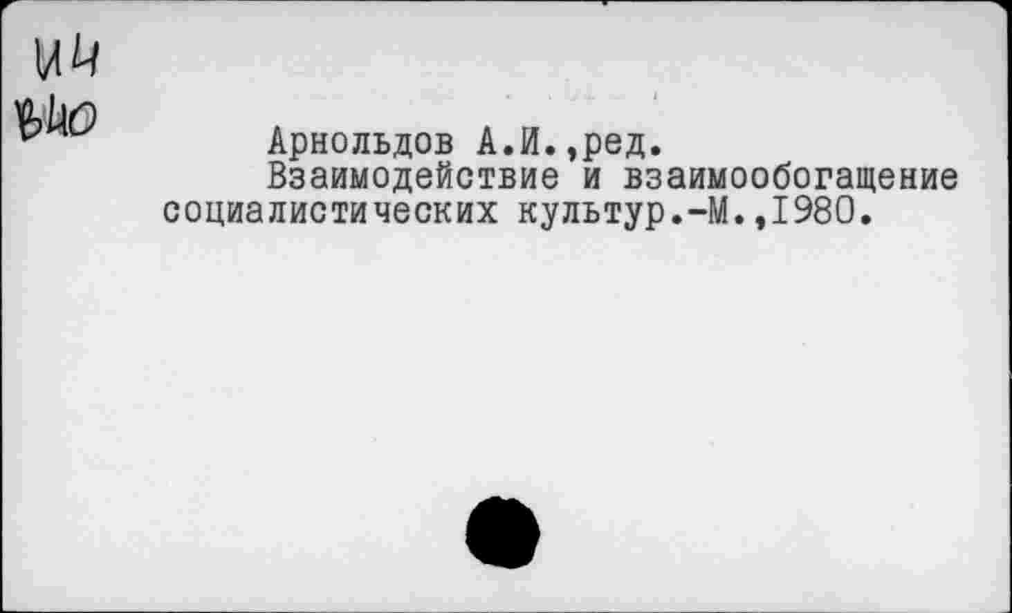 ﻿им
Арнольдов А.И.,ред.
Взаимодействие и взаимообогащение социалистических культур.-М.,1980.